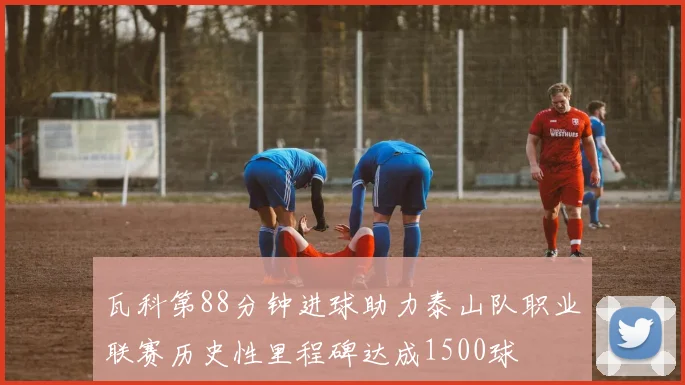 瓦科第88分钟进球助力泰山队职业联赛历史性里程碑达成1500球