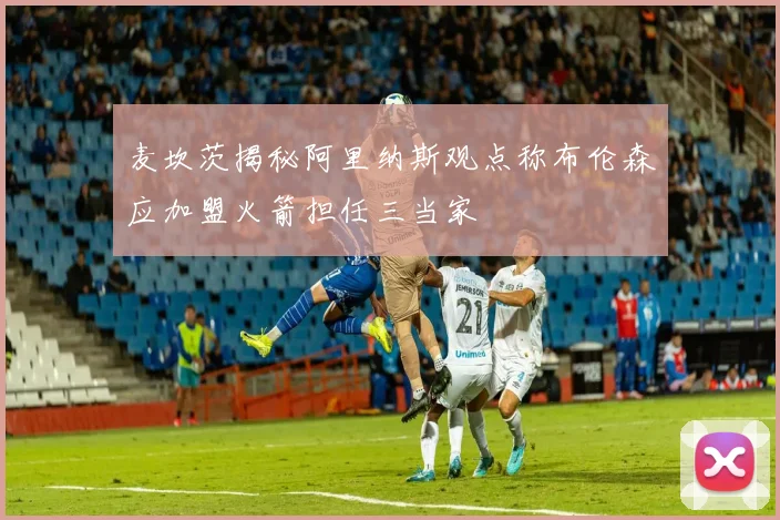 麦坎茨揭秘阿里纳斯观点称布伦森应加盟火箭担任三当家