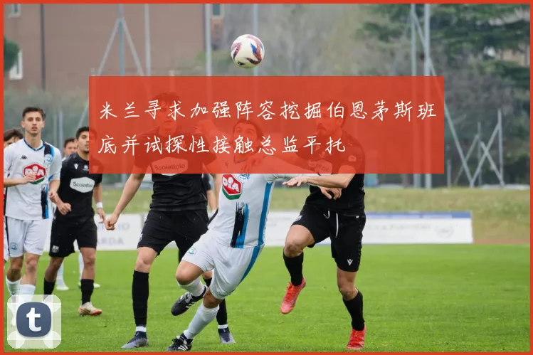 米兰寻求加强阵容挖掘伯恩茅斯班底并试探性接触总监平托