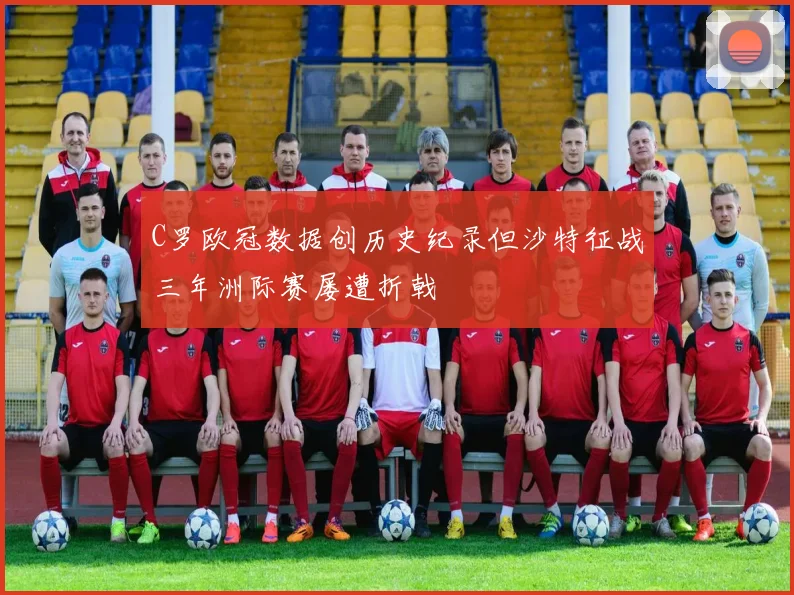 C罗欧冠数据创历史纪录但沙特征战三年洲际赛屡遭折戟